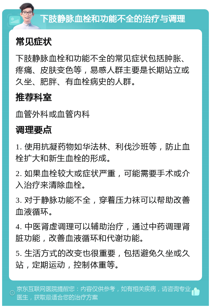 下肢静脉血栓和功能不全的治疗与调理 常见症状 下肢静脉血栓和功能不全的常见症状包括肿胀、疼痛、皮肤变色等，易感人群主要是长期站立或久坐、肥胖、有血栓病史的人群。 推荐科室 血管外科或血管内科 调理要点 1. 使用抗凝药物如华法林、利伐沙班等，防止血栓扩大和新生血栓的形成。 2. 如果血栓较大或症状严重，可能需要手术或介入治疗来清除血栓。 3. 对于静脉功能不全，穿着压力袜可以帮助改善血液循环。 4. 中医肾虚调理可以辅助治疗，通过中药调理肾脏功能，改善血液循环和代谢功能。 5. 生活方式的改变也很重要，包括避免久坐或久站，定期运动，控制体重等。