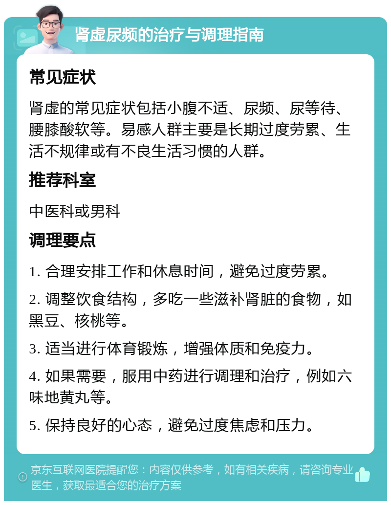 肾虚尿频的治疗与调理指南 常见症状 肾虚的常见症状包括小腹不适、尿频、尿等待、腰膝酸软等。易感人群主要是长期过度劳累、生活不规律或有不良生活习惯的人群。 推荐科室 中医科或男科 调理要点 1. 合理安排工作和休息时间，避免过度劳累。 2. 调整饮食结构，多吃一些滋补肾脏的食物，如黑豆、核桃等。 3. 适当进行体育锻炼，增强体质和免疫力。 4. 如果需要，服用中药进行调理和治疗，例如六味地黄丸等。 5. 保持良好的心态，避免过度焦虑和压力。