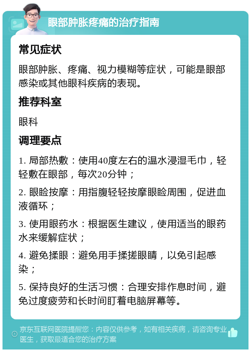 眼部肿胀疼痛的治疗指南 常见症状 眼部肿胀、疼痛、视力模糊等症状，可能是眼部感染或其他眼科疾病的表现。 推荐科室 眼科 调理要点 1. 局部热敷：使用40度左右的温水浸湿毛巾，轻轻敷在眼部，每次20分钟； 2. 眼睑按摩：用指腹轻轻按摩眼睑周围，促进血液循环； 3. 使用眼药水：根据医生建议，使用适当的眼药水来缓解症状； 4. 避免揉眼：避免用手揉搓眼睛，以免引起感染； 5. 保持良好的生活习惯：合理安排作息时间，避免过度疲劳和长时间盯着电脑屏幕等。