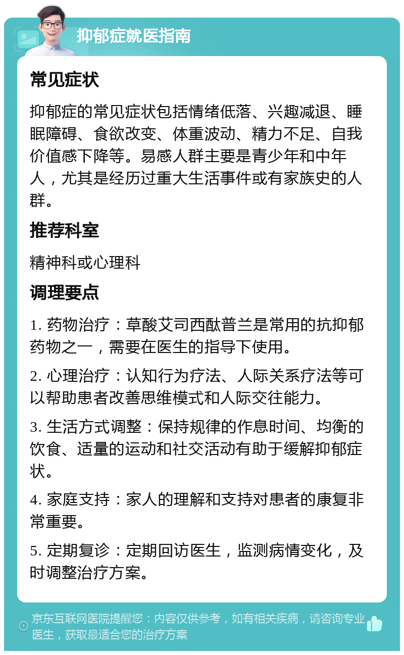 抑郁症就医指南 常见症状 抑郁症的常见症状包括情绪低落、兴趣减退、睡眠障碍、食欲改变、体重波动、精力不足、自我价值感下降等。易感人群主要是青少年和中年人，尤其是经历过重大生活事件或有家族史的人群。 推荐科室 精神科或心理科 调理要点 1. 药物治疗：草酸艾司西酞普兰是常用的抗抑郁药物之一，需要在医生的指导下使用。 2. 心理治疗：认知行为疗法、人际关系疗法等可以帮助患者改善思维模式和人际交往能力。 3. 生活方式调整：保持规律的作息时间、均衡的饮食、适量的运动和社交活动有助于缓解抑郁症状。 4. 家庭支持：家人的理解和支持对患者的康复非常重要。 5. 定期复诊：定期回访医生，监测病情变化，及时调整治疗方案。