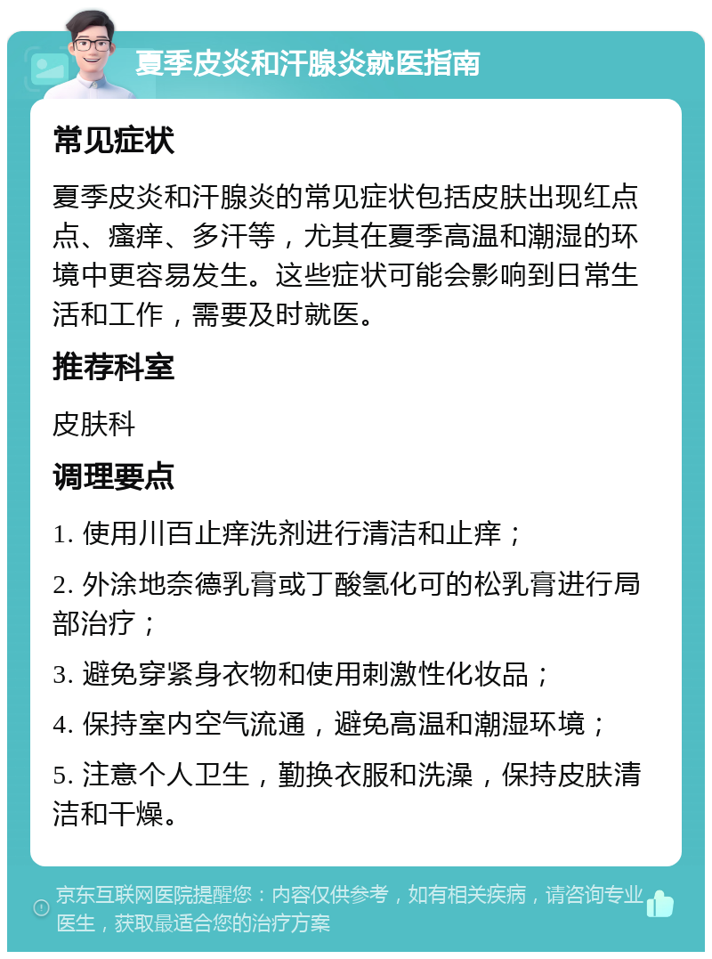 夏季皮炎和汗腺炎就医指南 常见症状 夏季皮炎和汗腺炎的常见症状包括皮肤出现红点点、瘙痒、多汗等，尤其在夏季高温和潮湿的环境中更容易发生。这些症状可能会影响到日常生活和工作，需要及时就医。 推荐科室 皮肤科 调理要点 1. 使用川百止痒洗剂进行清洁和止痒； 2. 外涂地奈德乳膏或丁酸氢化可的松乳膏进行局部治疗； 3. 避免穿紧身衣物和使用刺激性化妆品； 4. 保持室内空气流通，避免高温和潮湿环境； 5. 注意个人卫生，勤换衣服和洗澡，保持皮肤清洁和干燥。