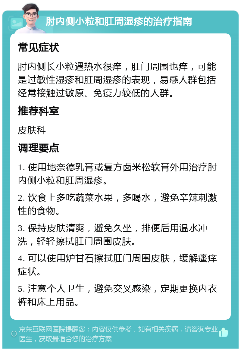 肘内侧小粒和肛周湿疹的治疗指南 常见症状 肘内侧长小粒遇热水很痒，肛门周围也痒，可能是过敏性湿疹和肛周湿疹的表现，易感人群包括经常接触过敏原、免疫力较低的人群。 推荐科室 皮肤科 调理要点 1. 使用地奈德乳膏或复方卤米松软膏外用治疗肘内侧小粒和肛周湿疹。 2. 饮食上多吃蔬菜水果，多喝水，避免辛辣刺激性的食物。 3. 保持皮肤清爽，避免久坐，排便后用温水冲洗，轻轻擦拭肛门周围皮肤。 4. 可以使用炉甘石擦拭肛门周围皮肤，缓解瘙痒症状。 5. 注意个人卫生，避免交叉感染，定期更换内衣裤和床上用品。