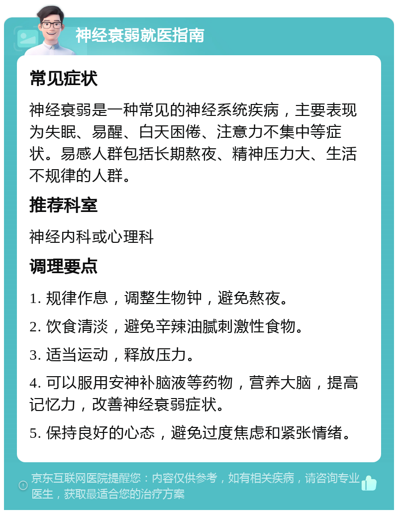 神经衰弱就医指南 常见症状 神经衰弱是一种常见的神经系统疾病，主要表现为失眠、易醒、白天困倦、注意力不集中等症状。易感人群包括长期熬夜、精神压力大、生活不规律的人群。 推荐科室 神经内科或心理科 调理要点 1. 规律作息，调整生物钟，避免熬夜。 2. 饮食清淡，避免辛辣油腻刺激性食物。 3. 适当运动，释放压力。 4. 可以服用安神补脑液等药物，营养大脑，提高记忆力，改善神经衰弱症状。 5. 保持良好的心态，避免过度焦虑和紧张情绪。