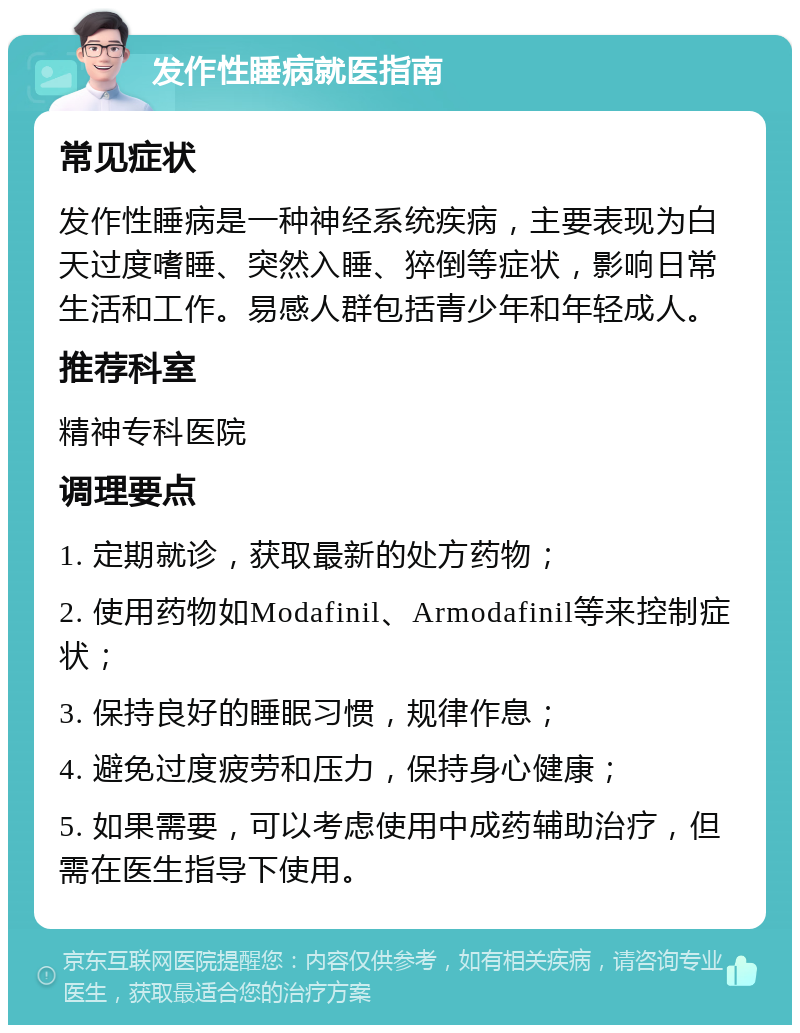 发作性睡病就医指南 常见症状 发作性睡病是一种神经系统疾病，主要表现为白天过度嗜睡、突然入睡、猝倒等症状，影响日常生活和工作。易感人群包括青少年和年轻成人。 推荐科室 精神专科医院 调理要点 1. 定期就诊，获取最新的处方药物； 2. 使用药物如Modafinil、Armodafinil等来控制症状； 3. 保持良好的睡眠习惯，规律作息； 4. 避免过度疲劳和压力，保持身心健康； 5. 如果需要，可以考虑使用中成药辅助治疗，但需在医生指导下使用。