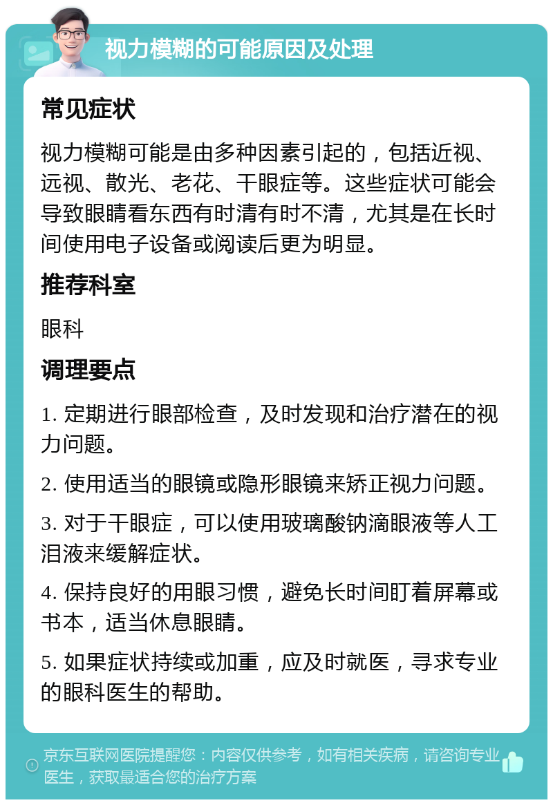 视力模糊的可能原因及处理 常见症状 视力模糊可能是由多种因素引起的，包括近视、远视、散光、老花、干眼症等。这些症状可能会导致眼睛看东西有时清有时不清，尤其是在长时间使用电子设备或阅读后更为明显。 推荐科室 眼科 调理要点 1. 定期进行眼部检查，及时发现和治疗潜在的视力问题。 2. 使用适当的眼镜或隐形眼镜来矫正视力问题。 3. 对于干眼症，可以使用玻璃酸钠滴眼液等人工泪液来缓解症状。 4. 保持良好的用眼习惯，避免长时间盯着屏幕或书本，适当休息眼睛。 5. 如果症状持续或加重，应及时就医，寻求专业的眼科医生的帮助。