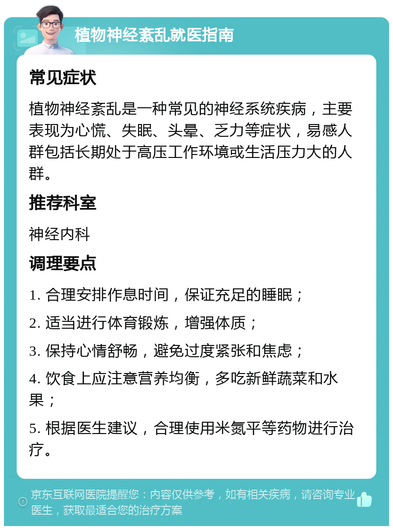 植物神经紊乱就医指南 常见症状 植物神经紊乱是一种常见的神经系统疾病，主要表现为心慌、失眠、头晕、乏力等症状，易感人群包括长期处于高压工作环境或生活压力大的人群。 推荐科室 神经内科 调理要点 1. 合理安排作息时间，保证充足的睡眠； 2. 适当进行体育锻炼，增强体质； 3. 保持心情舒畅，避免过度紧张和焦虑； 4. 饮食上应注意营养均衡，多吃新鲜蔬菜和水果； 5. 根据医生建议，合理使用米氮平等药物进行治疗。