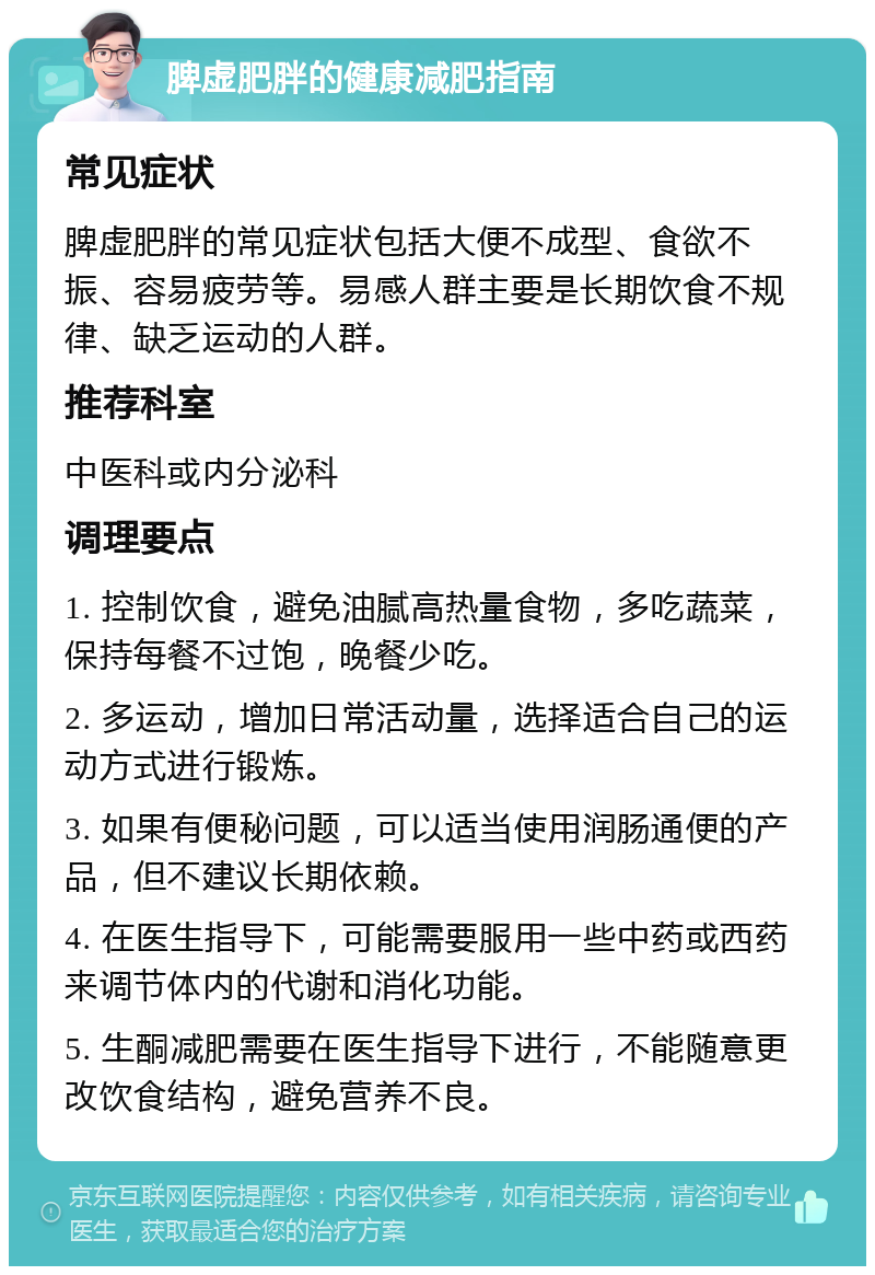 脾虚肥胖的健康减肥指南 常见症状 脾虚肥胖的常见症状包括大便不成型、食欲不振、容易疲劳等。易感人群主要是长期饮食不规律、缺乏运动的人群。 推荐科室 中医科或内分泌科 调理要点 1. 控制饮食，避免油腻高热量食物，多吃蔬菜，保持每餐不过饱，晚餐少吃。 2. 多运动，增加日常活动量，选择适合自己的运动方式进行锻炼。 3. 如果有便秘问题，可以适当使用润肠通便的产品，但不建议长期依赖。 4. 在医生指导下，可能需要服用一些中药或西药来调节体内的代谢和消化功能。 5. 生酮减肥需要在医生指导下进行，不能随意更改饮食结构，避免营养不良。