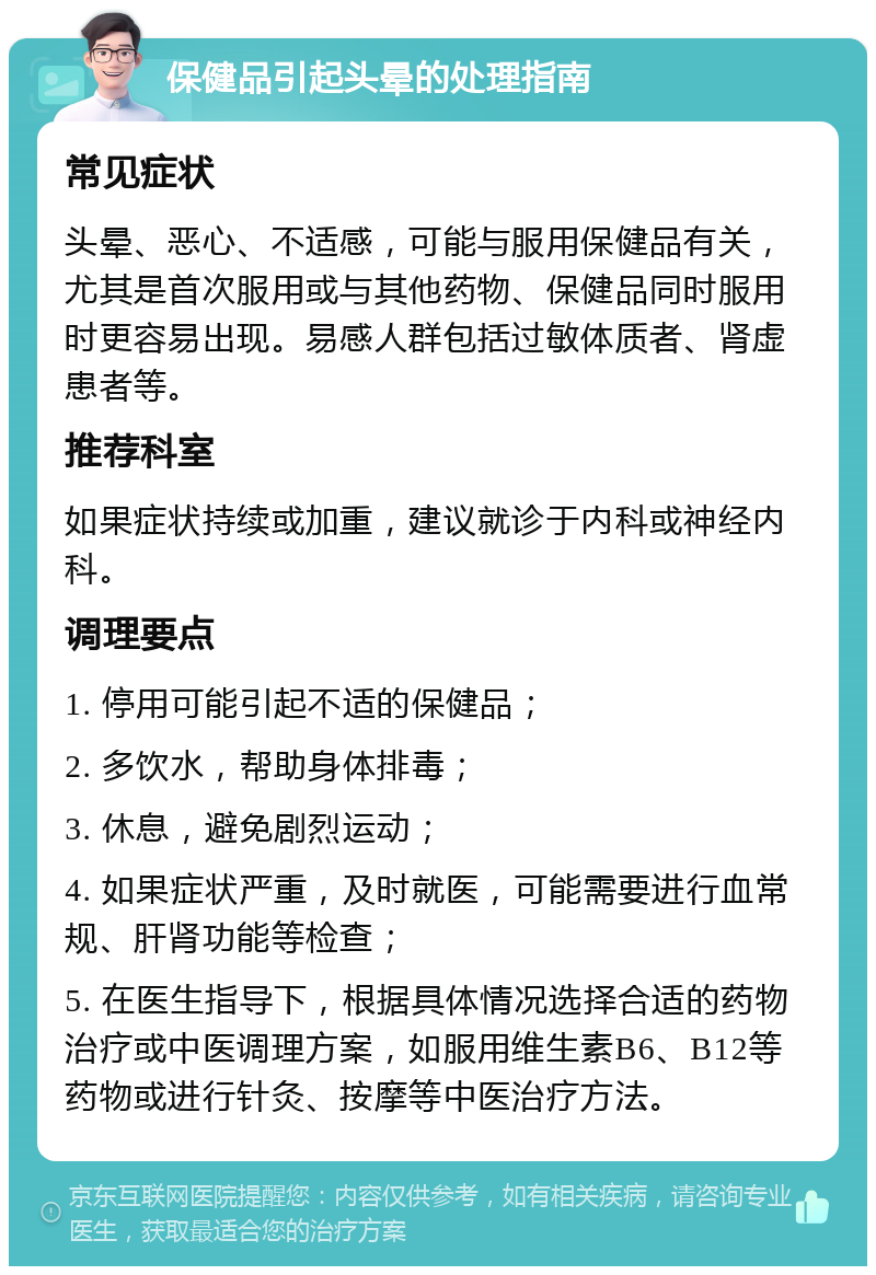 保健品引起头晕的处理指南 常见症状 头晕、恶心、不适感，可能与服用保健品有关，尤其是首次服用或与其他药物、保健品同时服用时更容易出现。易感人群包括过敏体质者、肾虚患者等。 推荐科室 如果症状持续或加重，建议就诊于内科或神经内科。 调理要点 1. 停用可能引起不适的保健品； 2. 多饮水，帮助身体排毒； 3. 休息，避免剧烈运动； 4. 如果症状严重，及时就医，可能需要进行血常规、肝肾功能等检查； 5. 在医生指导下，根据具体情况选择合适的药物治疗或中医调理方案，如服用维生素B6、B12等药物或进行针灸、按摩等中医治疗方法。