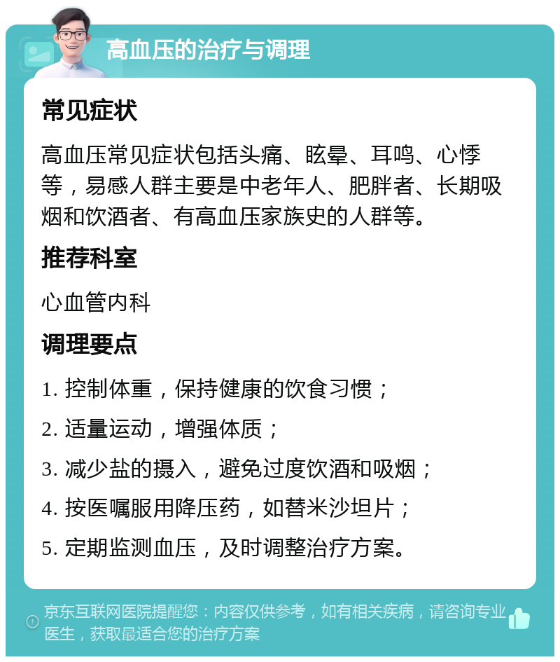 高血压的治疗与调理 常见症状 高血压常见症状包括头痛、眩晕、耳鸣、心悸等，易感人群主要是中老年人、肥胖者、长期吸烟和饮酒者、有高血压家族史的人群等。 推荐科室 心血管内科 调理要点 1. 控制体重，保持健康的饮食习惯； 2. 适量运动，增强体质； 3. 减少盐的摄入，避免过度饮酒和吸烟； 4. 按医嘱服用降压药，如替米沙坦片； 5. 定期监测血压，及时调整治疗方案。