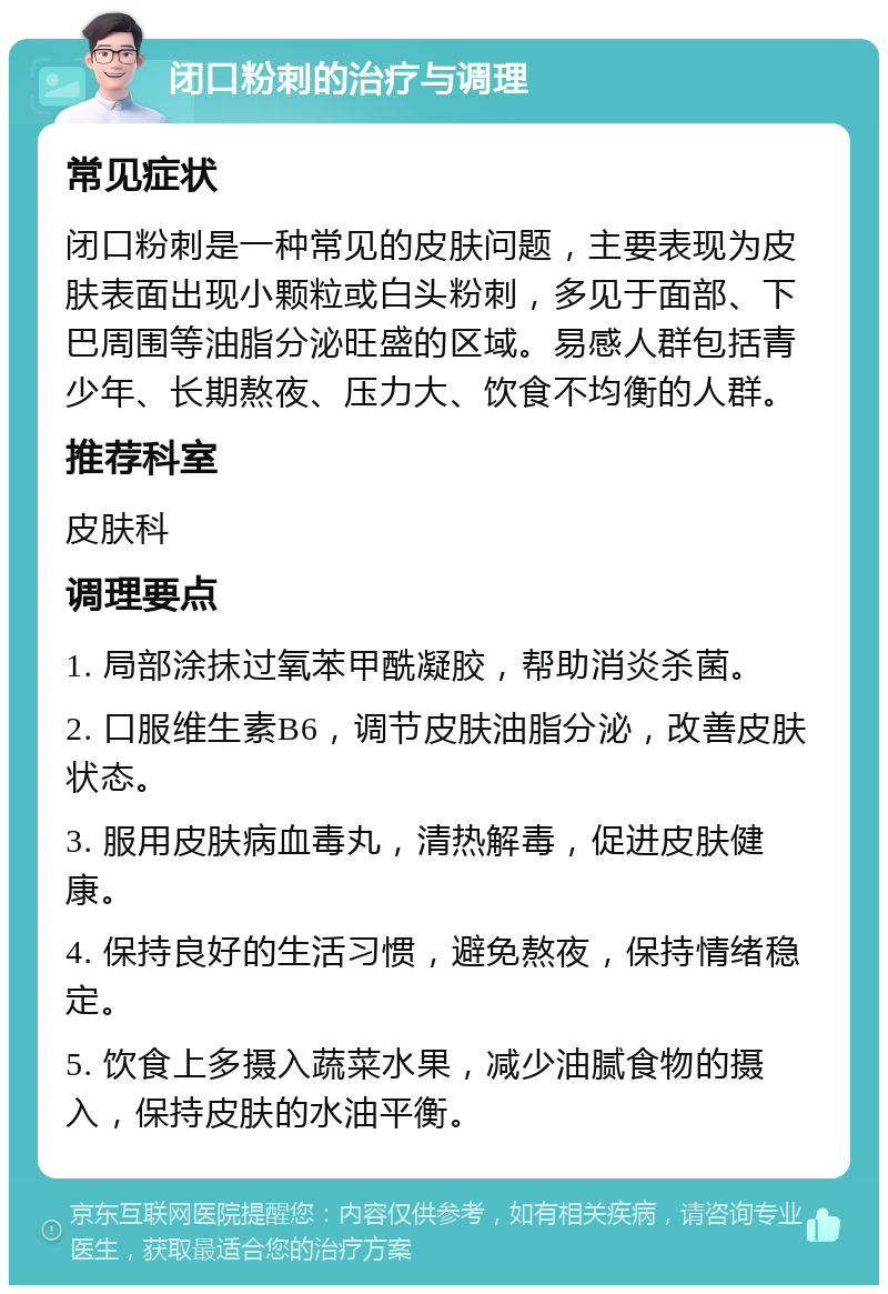 闭口粉刺的治疗与调理 常见症状 闭口粉刺是一种常见的皮肤问题，主要表现为皮肤表面出现小颗粒或白头粉刺，多见于面部、下巴周围等油脂分泌旺盛的区域。易感人群包括青少年、长期熬夜、压力大、饮食不均衡的人群。 推荐科室 皮肤科 调理要点 1. 局部涂抹过氧苯甲酰凝胶，帮助消炎杀菌。 2. 口服维生素B6，调节皮肤油脂分泌，改善皮肤状态。 3. 服用皮肤病血毒丸，清热解毒，促进皮肤健康。 4. 保持良好的生活习惯，避免熬夜，保持情绪稳定。 5. 饮食上多摄入蔬菜水果，减少油腻食物的摄入，保持皮肤的水油平衡。