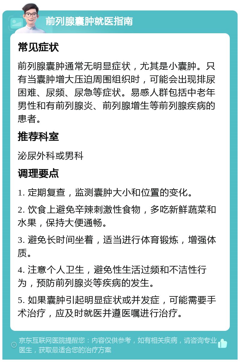 前列腺囊肿就医指南 常见症状 前列腺囊肿通常无明显症状，尤其是小囊肿。只有当囊肿增大压迫周围组织时，可能会出现排尿困难、尿频、尿急等症状。易感人群包括中老年男性和有前列腺炎、前列腺增生等前列腺疾病的患者。 推荐科室 泌尿外科或男科 调理要点 1. 定期复查，监测囊肿大小和位置的变化。 2. 饮食上避免辛辣刺激性食物，多吃新鲜蔬菜和水果，保持大便通畅。 3. 避免长时间坐着，适当进行体育锻炼，增强体质。 4. 注意个人卫生，避免性生活过频和不洁性行为，预防前列腺炎等疾病的发生。 5. 如果囊肿引起明显症状或并发症，可能需要手术治疗，应及时就医并遵医嘱进行治疗。