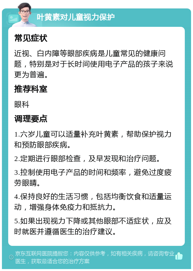 叶黄素对儿童视力保护 常见症状 近视、白内障等眼部疾病是儿童常见的健康问题，特别是对于长时间使用电子产品的孩子来说更为普遍。 推荐科室 眼科 调理要点 1.六岁儿童可以适量补充叶黄素，帮助保护视力和预防眼部疾病。 2.定期进行眼部检查，及早发现和治疗问题。 3.控制使用电子产品的时间和频率，避免过度疲劳眼睛。 4.保持良好的生活习惯，包括均衡饮食和适量运动，增强身体免疫力和抵抗力。 5.如果出现视力下降或其他眼部不适症状，应及时就医并遵循医生的治疗建议。