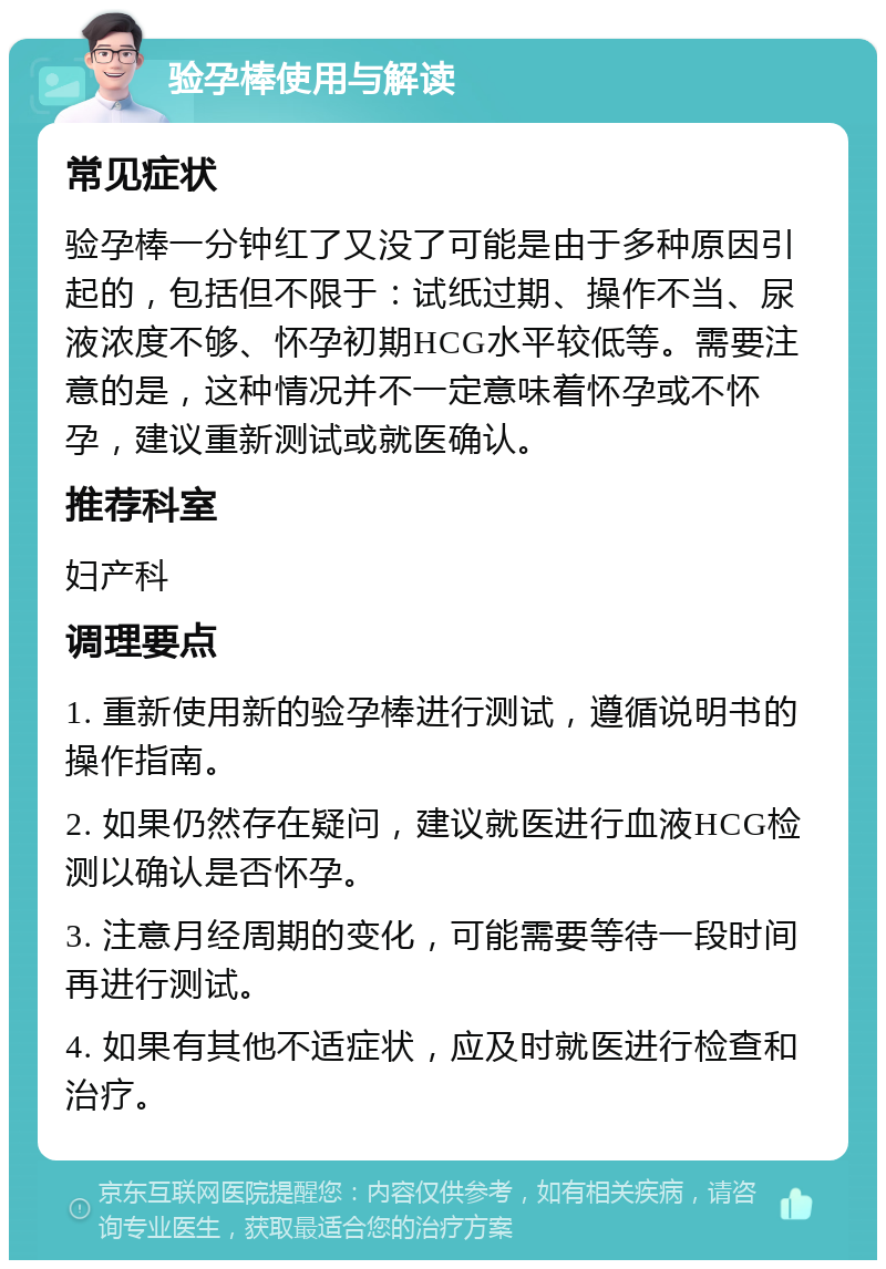 验孕棒使用与解读 常见症状 验孕棒一分钟红了又没了可能是由于多种原因引起的，包括但不限于：试纸过期、操作不当、尿液浓度不够、怀孕初期HCG水平较低等。需要注意的是，这种情况并不一定意味着怀孕或不怀孕，建议重新测试或就医确认。 推荐科室 妇产科 调理要点 1. 重新使用新的验孕棒进行测试，遵循说明书的操作指南。 2. 如果仍然存在疑问，建议就医进行血液HCG检测以确认是否怀孕。 3. 注意月经周期的变化，可能需要等待一段时间再进行测试。 4. 如果有其他不适症状，应及时就医进行检查和治疗。