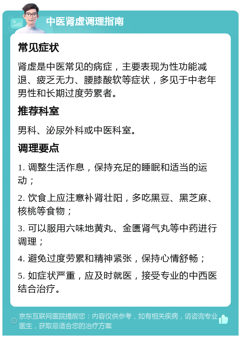 中医肾虚调理指南 常见症状 肾虚是中医常见的病症，主要表现为性功能减退、疲乏无力、腰膝酸软等症状，多见于中老年男性和长期过度劳累者。 推荐科室 男科、泌尿外科或中医科室。 调理要点 1. 调整生活作息，保持充足的睡眠和适当的运动； 2. 饮食上应注意补肾壮阳，多吃黑豆、黑芝麻、核桃等食物； 3. 可以服用六味地黄丸、金匮肾气丸等中药进行调理； 4. 避免过度劳累和精神紧张，保持心情舒畅； 5. 如症状严重，应及时就医，接受专业的中西医结合治疗。