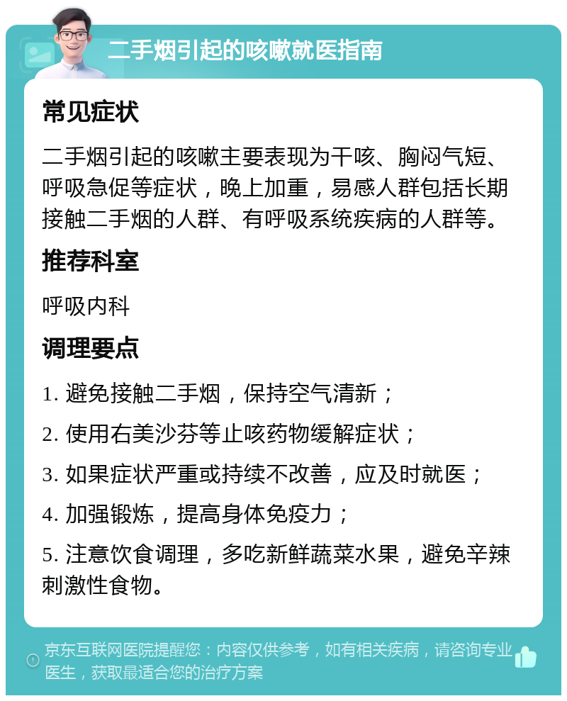 二手烟引起的咳嗽就医指南 常见症状 二手烟引起的咳嗽主要表现为干咳、胸闷气短、呼吸急促等症状，晚上加重，易感人群包括长期接触二手烟的人群、有呼吸系统疾病的人群等。 推荐科室 呼吸内科 调理要点 1. 避免接触二手烟，保持空气清新； 2. 使用右美沙芬等止咳药物缓解症状； 3. 如果症状严重或持续不改善，应及时就医； 4. 加强锻炼，提高身体免疫力； 5. 注意饮食调理，多吃新鲜蔬菜水果，避免辛辣刺激性食物。