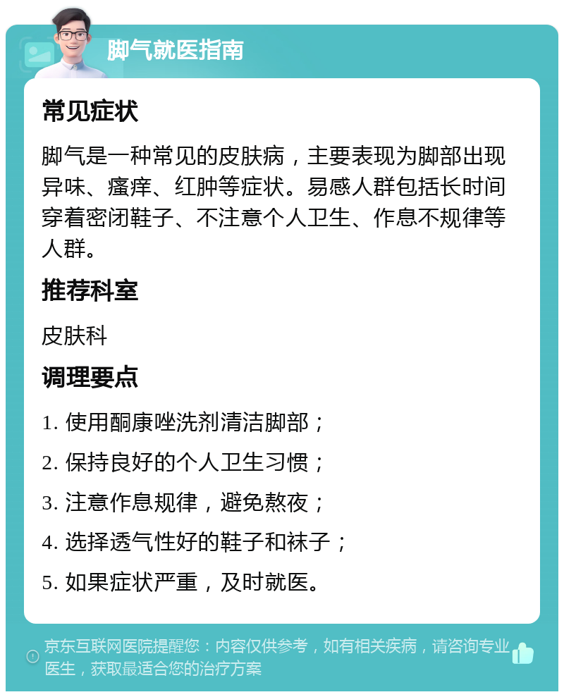 脚气就医指南 常见症状 脚气是一种常见的皮肤病，主要表现为脚部出现异味、瘙痒、红肿等症状。易感人群包括长时间穿着密闭鞋子、不注意个人卫生、作息不规律等人群。 推荐科室 皮肤科 调理要点 1. 使用酮康唑洗剂清洁脚部； 2. 保持良好的个人卫生习惯； 3. 注意作息规律，避免熬夜； 4. 选择透气性好的鞋子和袜子； 5. 如果症状严重，及时就医。