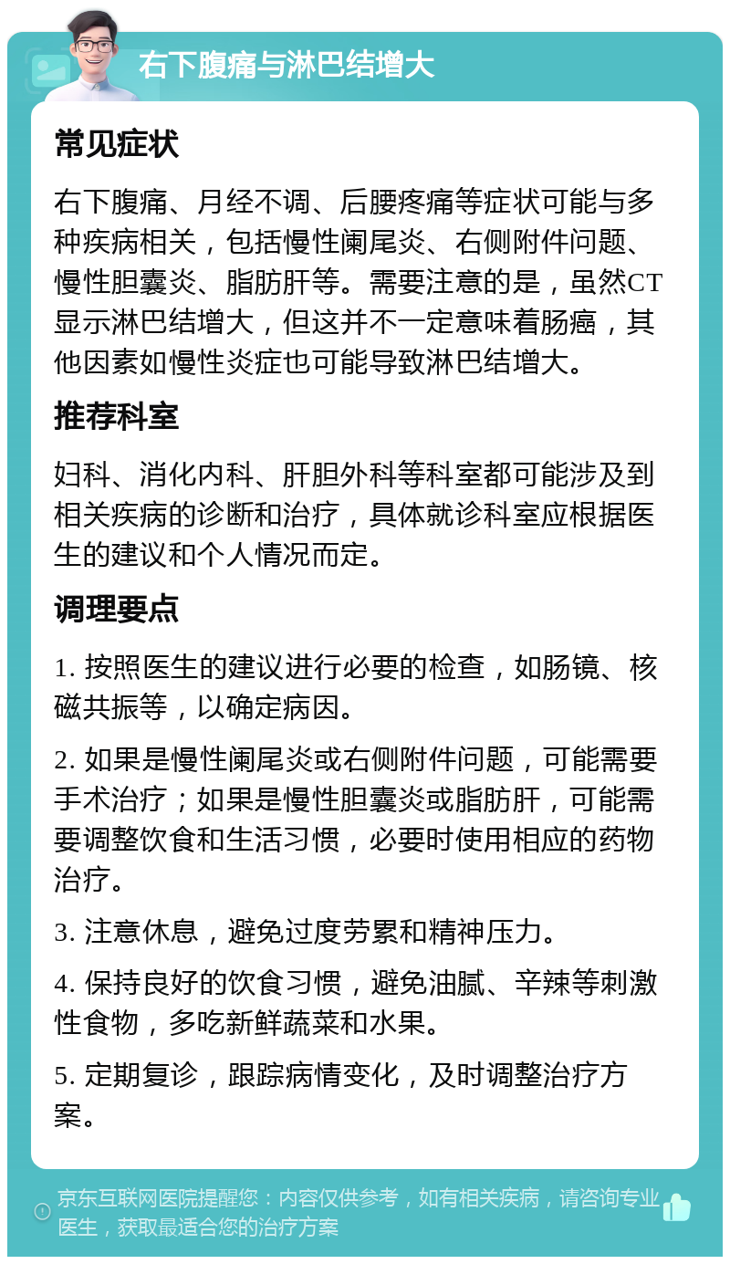 右下腹痛与淋巴结增大 常见症状 右下腹痛、月经不调、后腰疼痛等症状可能与多种疾病相关，包括慢性阑尾炎、右侧附件问题、慢性胆囊炎、脂肪肝等。需要注意的是，虽然CT显示淋巴结增大，但这并不一定意味着肠癌，其他因素如慢性炎症也可能导致淋巴结增大。 推荐科室 妇科、消化内科、肝胆外科等科室都可能涉及到相关疾病的诊断和治疗，具体就诊科室应根据医生的建议和个人情况而定。 调理要点 1. 按照医生的建议进行必要的检查，如肠镜、核磁共振等，以确定病因。 2. 如果是慢性阑尾炎或右侧附件问题，可能需要手术治疗；如果是慢性胆囊炎或脂肪肝，可能需要调整饮食和生活习惯，必要时使用相应的药物治疗。 3. 注意休息，避免过度劳累和精神压力。 4. 保持良好的饮食习惯，避免油腻、辛辣等刺激性食物，多吃新鲜蔬菜和水果。 5. 定期复诊，跟踪病情变化，及时调整治疗方案。