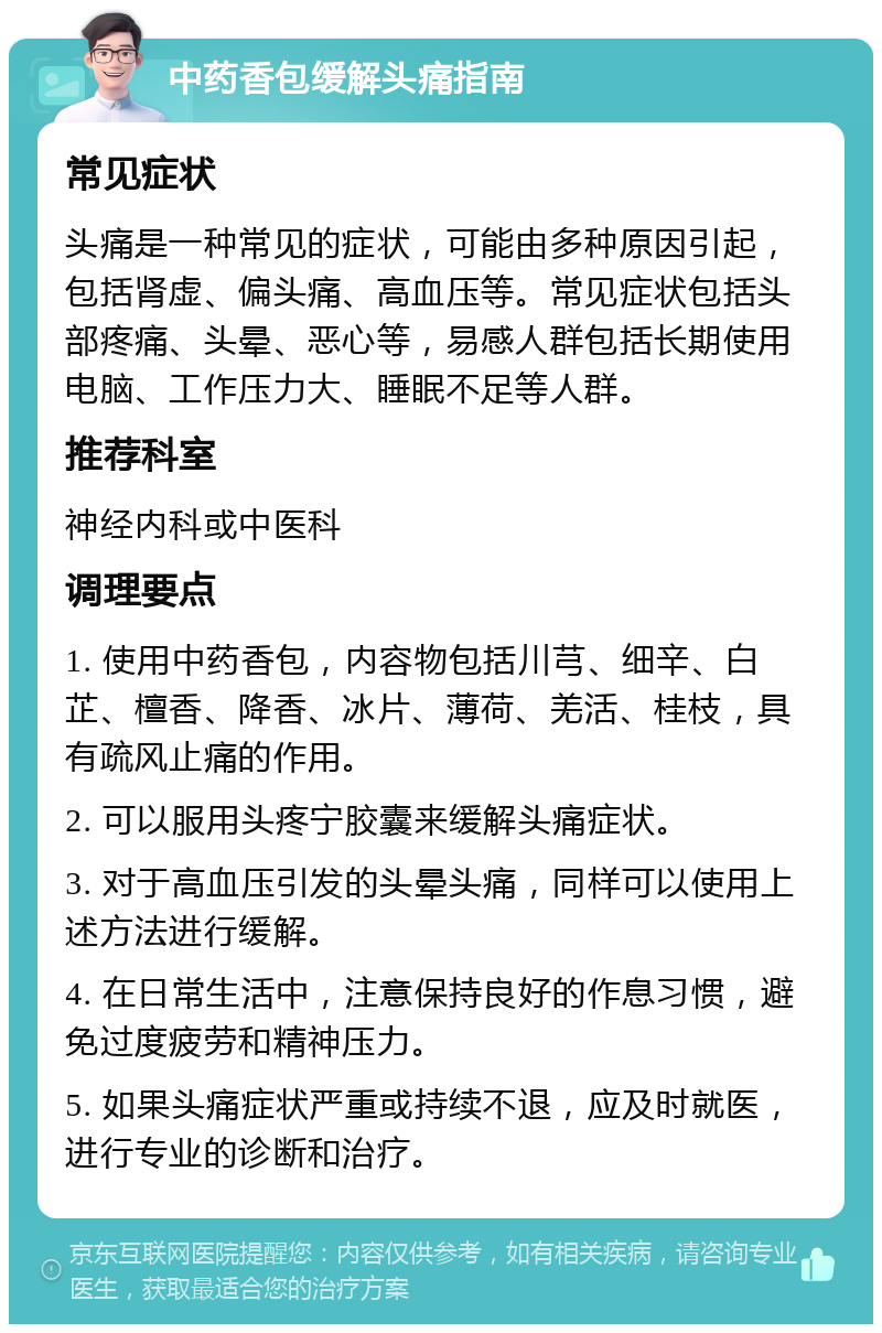 中药香包缓解头痛指南 常见症状 头痛是一种常见的症状，可能由多种原因引起，包括肾虚、偏头痛、高血压等。常见症状包括头部疼痛、头晕、恶心等，易感人群包括长期使用电脑、工作压力大、睡眠不足等人群。 推荐科室 神经内科或中医科 调理要点 1. 使用中药香包，内容物包括川芎、细辛、白芷、檀香、降香、冰片、薄荷、羌活、桂枝，具有疏风止痛的作用。 2. 可以服用头疼宁胶囊来缓解头痛症状。 3. 对于高血压引发的头晕头痛，同样可以使用上述方法进行缓解。 4. 在日常生活中，注意保持良好的作息习惯，避免过度疲劳和精神压力。 5. 如果头痛症状严重或持续不退，应及时就医，进行专业的诊断和治疗。