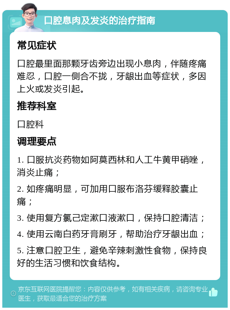 口腔息肉及发炎的治疗指南 常见症状 口腔最里面那颗牙齿旁边出现小息肉，伴随疼痛难忍，口腔一侧合不拢，牙龈出血等症状，多因上火或发炎引起。 推荐科室 口腔科 调理要点 1. 口服抗炎药物如阿莫西林和人工牛黄甲硝唑，消炎止痛； 2. 如疼痛明显，可加用口服布洛芬缓释胶囊止痛； 3. 使用复方氯己定漱口液漱口，保持口腔清洁； 4. 使用云南白药牙膏刷牙，帮助治疗牙龈出血； 5. 注意口腔卫生，避免辛辣刺激性食物，保持良好的生活习惯和饮食结构。