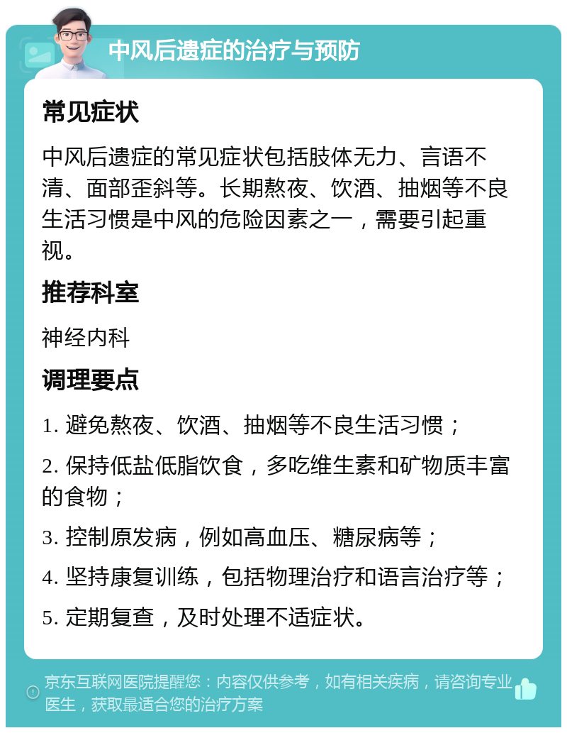 中风后遗症的治疗与预防 常见症状 中风后遗症的常见症状包括肢体无力、言语不清、面部歪斜等。长期熬夜、饮酒、抽烟等不良生活习惯是中风的危险因素之一，需要引起重视。 推荐科室 神经内科 调理要点 1. 避免熬夜、饮酒、抽烟等不良生活习惯； 2. 保持低盐低脂饮食，多吃维生素和矿物质丰富的食物； 3. 控制原发病，例如高血压、糖尿病等； 4. 坚持康复训练，包括物理治疗和语言治疗等； 5. 定期复查，及时处理不适症状。