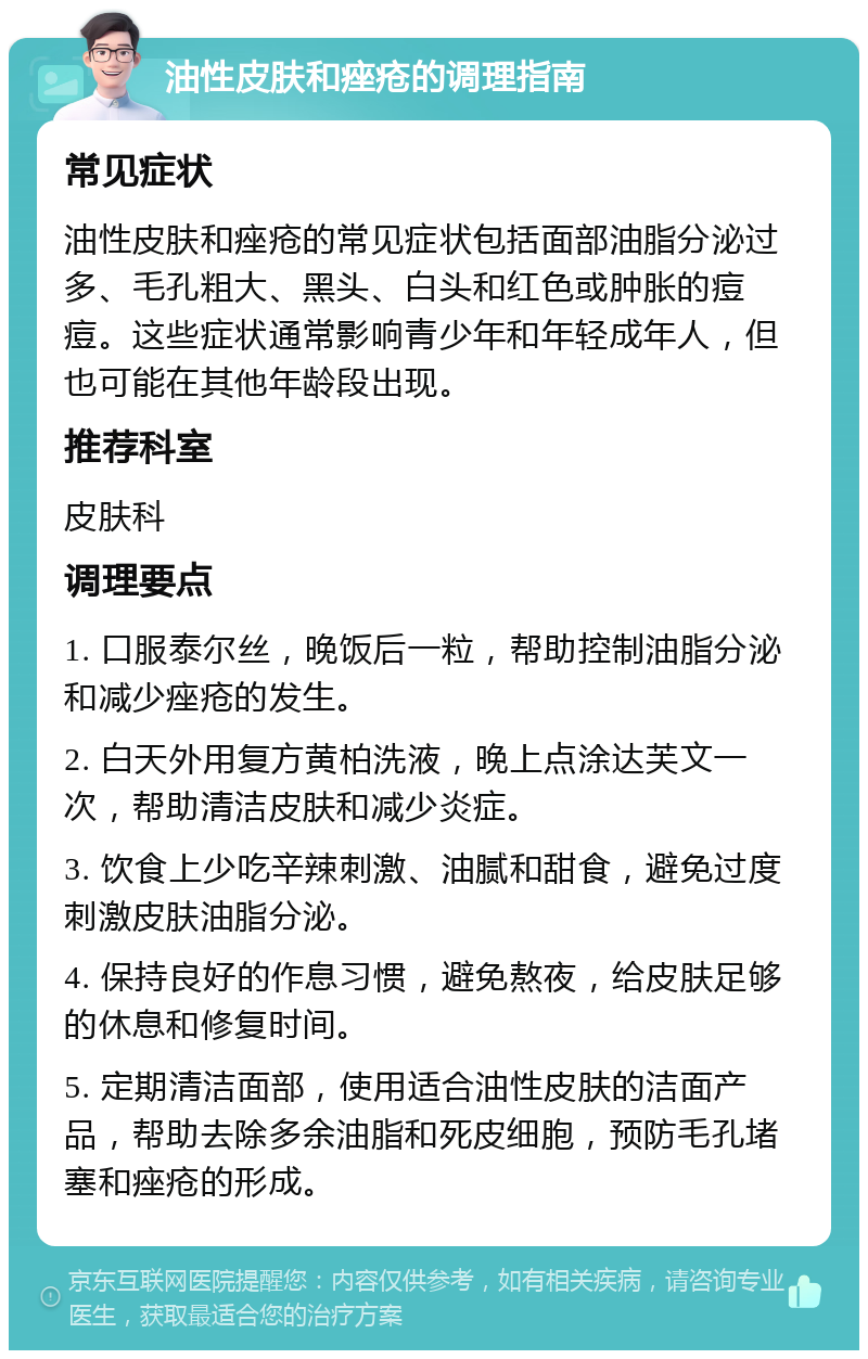 油性皮肤和痤疮的调理指南 常见症状 油性皮肤和痤疮的常见症状包括面部油脂分泌过多、毛孔粗大、黑头、白头和红色或肿胀的痘痘。这些症状通常影响青少年和年轻成年人，但也可能在其他年龄段出现。 推荐科室 皮肤科 调理要点 1. 口服泰尔丝，晚饭后一粒，帮助控制油脂分泌和减少痤疮的发生。 2. 白天外用复方黄柏洗液，晚上点涂达芙文一次，帮助清洁皮肤和减少炎症。 3. 饮食上少吃辛辣刺激、油腻和甜食，避免过度刺激皮肤油脂分泌。 4. 保持良好的作息习惯，避免熬夜，给皮肤足够的休息和修复时间。 5. 定期清洁面部，使用适合油性皮肤的洁面产品，帮助去除多余油脂和死皮细胞，预防毛孔堵塞和痤疮的形成。