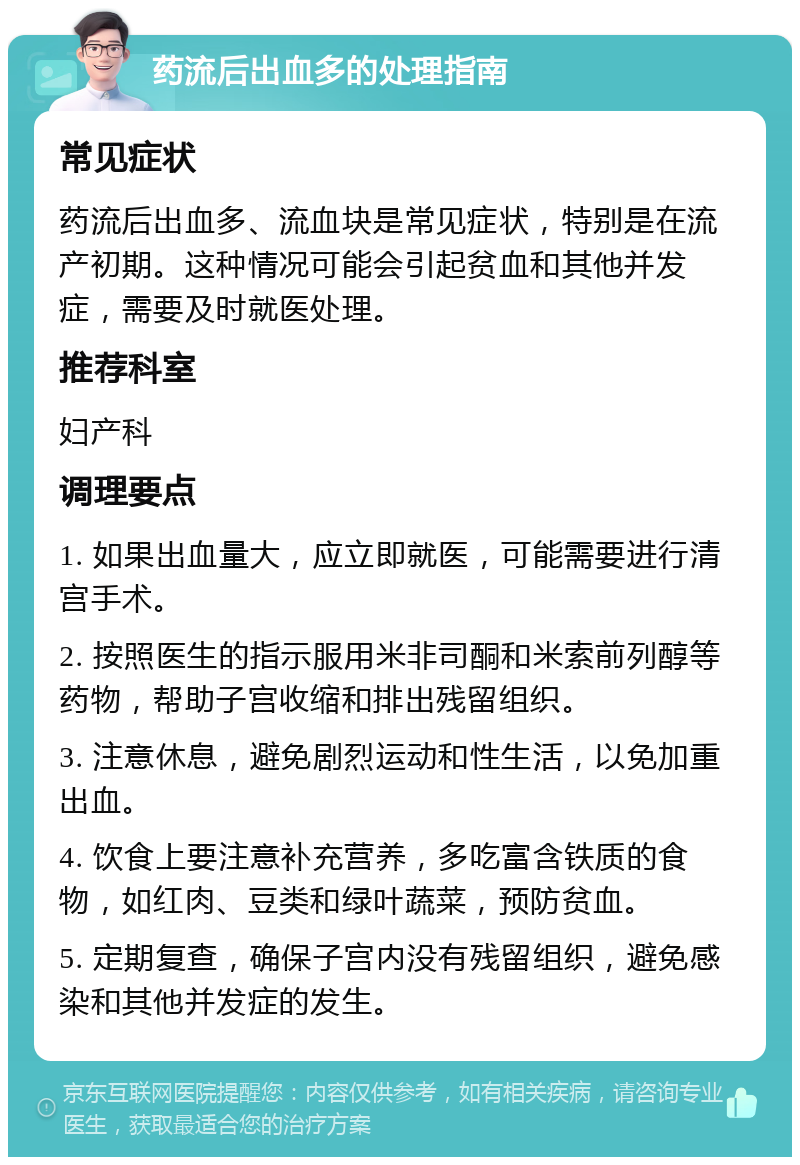 药流后出血多的处理指南 常见症状 药流后出血多、流血块是常见症状，特别是在流产初期。这种情况可能会引起贫血和其他并发症，需要及时就医处理。 推荐科室 妇产科 调理要点 1. 如果出血量大，应立即就医，可能需要进行清宫手术。 2. 按照医生的指示服用米非司酮和米索前列醇等药物，帮助子宫收缩和排出残留组织。 3. 注意休息，避免剧烈运动和性生活，以免加重出血。 4. 饮食上要注意补充营养，多吃富含铁质的食物，如红肉、豆类和绿叶蔬菜，预防贫血。 5. 定期复查，确保子宫内没有残留组织，避免感染和其他并发症的发生。