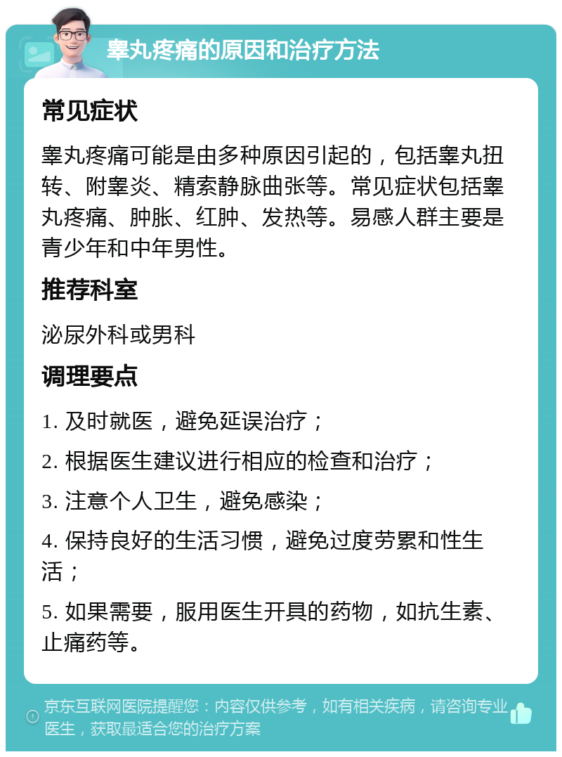 睾丸疼痛的原因和治疗方法 常见症状 睾丸疼痛可能是由多种原因引起的，包括睾丸扭转、附睾炎、精索静脉曲张等。常见症状包括睾丸疼痛、肿胀、红肿、发热等。易感人群主要是青少年和中年男性。 推荐科室 泌尿外科或男科 调理要点 1. 及时就医，避免延误治疗； 2. 根据医生建议进行相应的检查和治疗； 3. 注意个人卫生，避免感染； 4. 保持良好的生活习惯，避免过度劳累和性生活； 5. 如果需要，服用医生开具的药物，如抗生素、止痛药等。