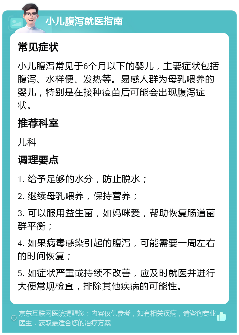 小儿腹泻就医指南 常见症状 小儿腹泻常见于6个月以下的婴儿，主要症状包括腹泻、水样便、发热等。易感人群为母乳喂养的婴儿，特别是在接种疫苗后可能会出现腹泻症状。 推荐科室 儿科 调理要点 1. 给予足够的水分，防止脱水； 2. 继续母乳喂养，保持营养； 3. 可以服用益生菌，如妈咪爱，帮助恢复肠道菌群平衡； 4. 如果病毒感染引起的腹泻，可能需要一周左右的时间恢复； 5. 如症状严重或持续不改善，应及时就医并进行大便常规检查，排除其他疾病的可能性。