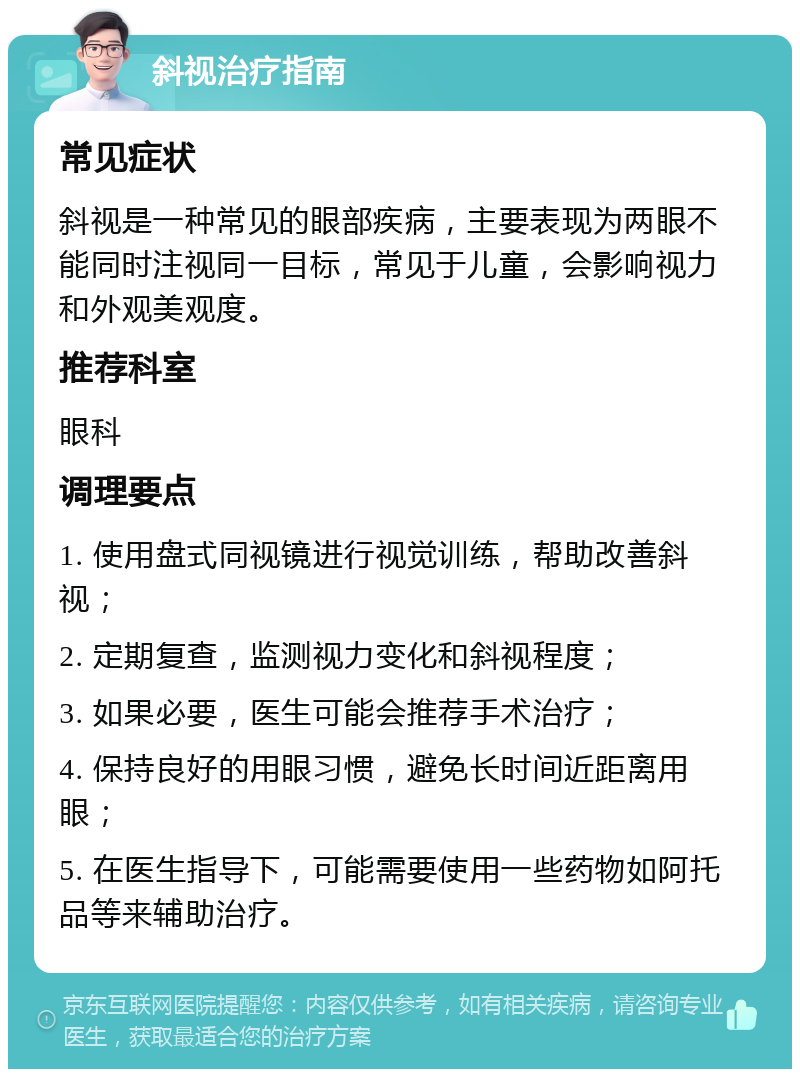 斜视治疗指南 常见症状 斜视是一种常见的眼部疾病，主要表现为两眼不能同时注视同一目标，常见于儿童，会影响视力和外观美观度。 推荐科室 眼科 调理要点 1. 使用盘式同视镜进行视觉训练，帮助改善斜视； 2. 定期复查，监测视力变化和斜视程度； 3. 如果必要，医生可能会推荐手术治疗； 4. 保持良好的用眼习惯，避免长时间近距离用眼； 5. 在医生指导下，可能需要使用一些药物如阿托品等来辅助治疗。