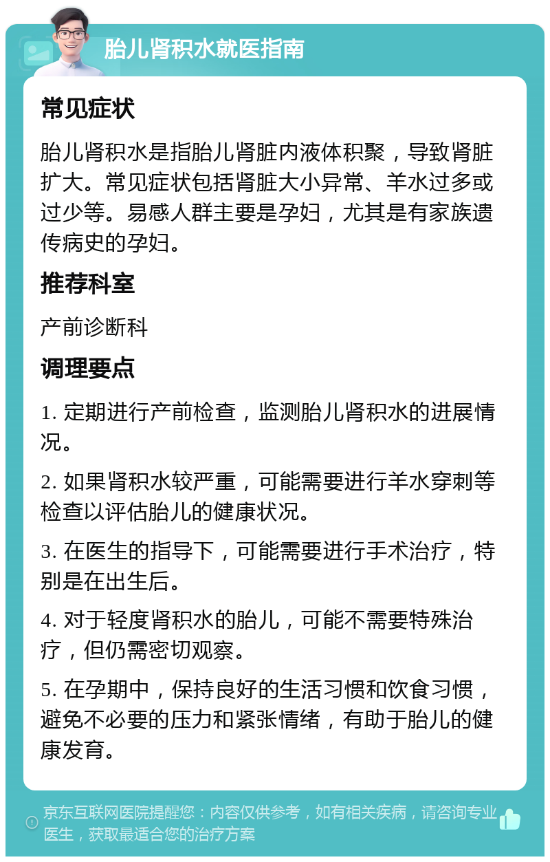 胎儿肾积水就医指南 常见症状 胎儿肾积水是指胎儿肾脏内液体积聚，导致肾脏扩大。常见症状包括肾脏大小异常、羊水过多或过少等。易感人群主要是孕妇，尤其是有家族遗传病史的孕妇。 推荐科室 产前诊断科 调理要点 1. 定期进行产前检查，监测胎儿肾积水的进展情况。 2. 如果肾积水较严重，可能需要进行羊水穿刺等检查以评估胎儿的健康状况。 3. 在医生的指导下，可能需要进行手术治疗，特别是在出生后。 4. 对于轻度肾积水的胎儿，可能不需要特殊治疗，但仍需密切观察。 5. 在孕期中，保持良好的生活习惯和饮食习惯，避免不必要的压力和紧张情绪，有助于胎儿的健康发育。