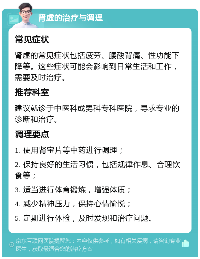 肾虚的治疗与调理 常见症状 肾虚的常见症状包括疲劳、腰酸背痛、性功能下降等。这些症状可能会影响到日常生活和工作，需要及时治疗。 推荐科室 建议就诊于中医科或男科专科医院，寻求专业的诊断和治疗。 调理要点 1. 使用肾宝片等中药进行调理； 2. 保持良好的生活习惯，包括规律作息、合理饮食等； 3. 适当进行体育锻炼，增强体质； 4. 减少精神压力，保持心情愉悦； 5. 定期进行体检，及时发现和治疗问题。