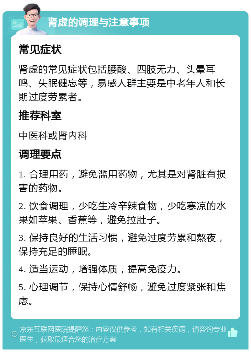 肾虚的调理与注意事项 常见症状 肾虚的常见症状包括腰酸、四肢无力、头晕耳鸣、失眠健忘等，易感人群主要是中老年人和长期过度劳累者。 推荐科室 中医科或肾内科 调理要点 1. 合理用药，避免滥用药物，尤其是对肾脏有损害的药物。 2. 饮食调理，少吃生冷辛辣食物，少吃寒凉的水果如苹果、香蕉等，避免拉肚子。 3. 保持良好的生活习惯，避免过度劳累和熬夜，保持充足的睡眠。 4. 适当运动，增强体质，提高免疫力。 5. 心理调节，保持心情舒畅，避免过度紧张和焦虑。