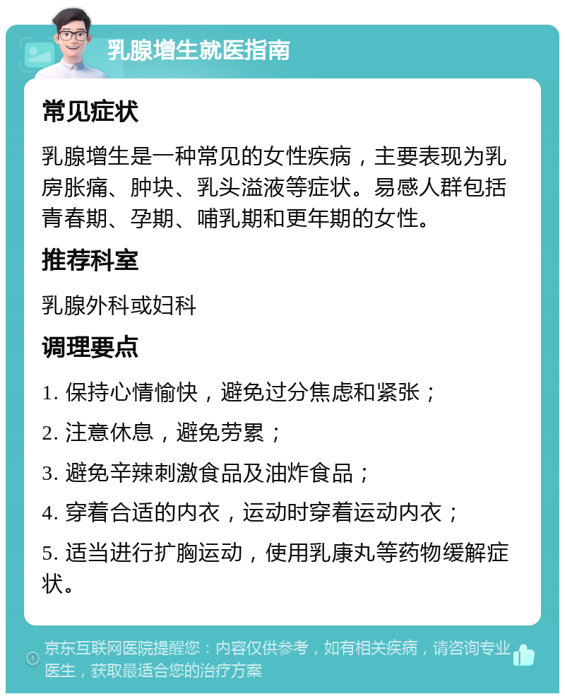 乳腺增生就医指南 常见症状 乳腺增生是一种常见的女性疾病，主要表现为乳房胀痛、肿块、乳头溢液等症状。易感人群包括青春期、孕期、哺乳期和更年期的女性。 推荐科室 乳腺外科或妇科 调理要点 1. 保持心情愉快，避免过分焦虑和紧张； 2. 注意休息，避免劳累； 3. 避免辛辣刺激食品及油炸食品； 4. 穿着合适的内衣，运动时穿着运动内衣； 5. 适当进行扩胸运动，使用乳康丸等药物缓解症状。