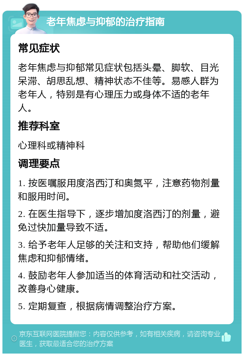 老年焦虑与抑郁的治疗指南 常见症状 老年焦虑与抑郁常见症状包括头晕、脚软、目光呆滞、胡思乱想、精神状态不佳等。易感人群为老年人，特别是有心理压力或身体不适的老年人。 推荐科室 心理科或精神科 调理要点 1. 按医嘱服用度洛西汀和奥氮平，注意药物剂量和服用时间。 2. 在医生指导下，逐步增加度洛西汀的剂量，避免过快加量导致不适。 3. 给予老年人足够的关注和支持，帮助他们缓解焦虑和抑郁情绪。 4. 鼓励老年人参加适当的体育活动和社交活动，改善身心健康。 5. 定期复查，根据病情调整治疗方案。