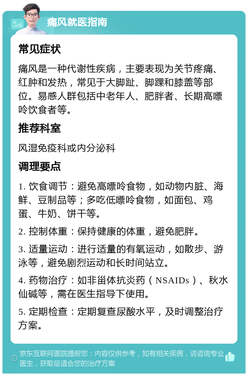 痛风就医指南 常见症状 痛风是一种代谢性疾病，主要表现为关节疼痛、红肿和发热，常见于大脚趾、脚踝和膝盖等部位。易感人群包括中老年人、肥胖者、长期高嘌呤饮食者等。 推荐科室 风湿免疫科或内分泌科 调理要点 1. 饮食调节：避免高嘌呤食物，如动物内脏、海鲜、豆制品等；多吃低嘌呤食物，如面包、鸡蛋、牛奶、饼干等。 2. 控制体重：保持健康的体重，避免肥胖。 3. 适量运动：进行适量的有氧运动，如散步、游泳等，避免剧烈运动和长时间站立。 4. 药物治疗：如非甾体抗炎药（NSAIDs）、秋水仙碱等，需在医生指导下使用。 5. 定期检查：定期复查尿酸水平，及时调整治疗方案。