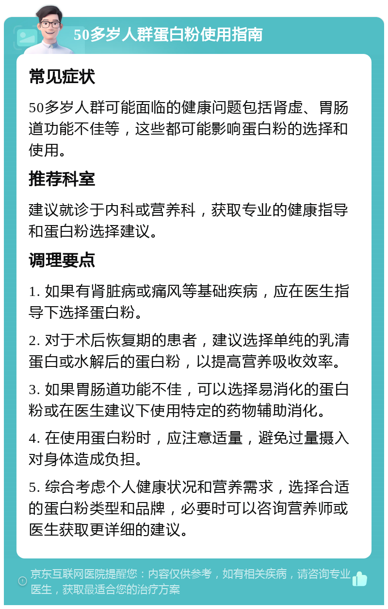 50多岁人群蛋白粉使用指南 常见症状 50多岁人群可能面临的健康问题包括肾虚、胃肠道功能不佳等，这些都可能影响蛋白粉的选择和使用。 推荐科室 建议就诊于内科或营养科，获取专业的健康指导和蛋白粉选择建议。 调理要点 1. 如果有肾脏病或痛风等基础疾病，应在医生指导下选择蛋白粉。 2. 对于术后恢复期的患者，建议选择单纯的乳清蛋白或水解后的蛋白粉，以提高营养吸收效率。 3. 如果胃肠道功能不佳，可以选择易消化的蛋白粉或在医生建议下使用特定的药物辅助消化。 4. 在使用蛋白粉时，应注意适量，避免过量摄入对身体造成负担。 5. 综合考虑个人健康状况和营养需求，选择合适的蛋白粉类型和品牌，必要时可以咨询营养师或医生获取更详细的建议。