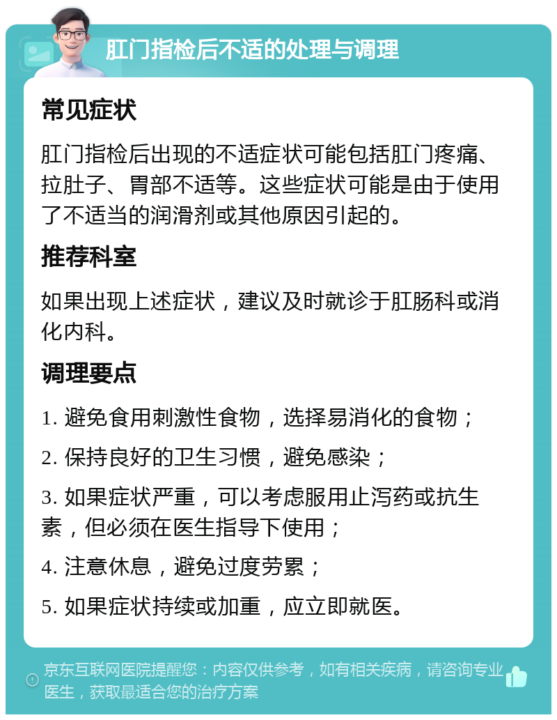 肛门指检后不适的处理与调理 常见症状 肛门指检后出现的不适症状可能包括肛门疼痛、拉肚子、胃部不适等。这些症状可能是由于使用了不适当的润滑剂或其他原因引起的。 推荐科室 如果出现上述症状，建议及时就诊于肛肠科或消化内科。 调理要点 1. 避免食用刺激性食物，选择易消化的食物； 2. 保持良好的卫生习惯，避免感染； 3. 如果症状严重，可以考虑服用止泻药或抗生素，但必须在医生指导下使用； 4. 注意休息，避免过度劳累； 5. 如果症状持续或加重，应立即就医。