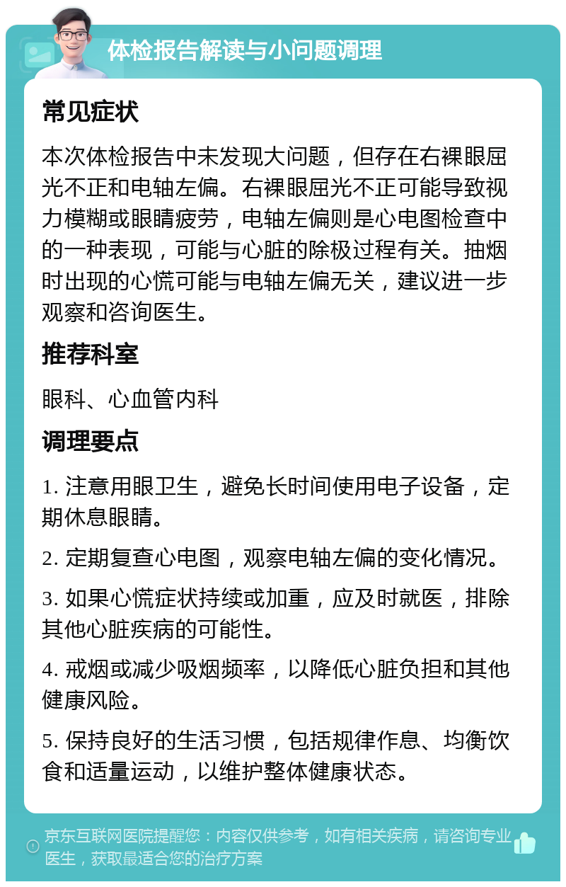 体检报告解读与小问题调理 常见症状 本次体检报告中未发现大问题，但存在右裸眼屈光不正和电轴左偏。右裸眼屈光不正可能导致视力模糊或眼睛疲劳，电轴左偏则是心电图检查中的一种表现，可能与心脏的除极过程有关。抽烟时出现的心慌可能与电轴左偏无关，建议进一步观察和咨询医生。 推荐科室 眼科、心血管内科 调理要点 1. 注意用眼卫生，避免长时间使用电子设备，定期休息眼睛。 2. 定期复查心电图，观察电轴左偏的变化情况。 3. 如果心慌症状持续或加重，应及时就医，排除其他心脏疾病的可能性。 4. 戒烟或减少吸烟频率，以降低心脏负担和其他健康风险。 5. 保持良好的生活习惯，包括规律作息、均衡饮食和适量运动，以维护整体健康状态。