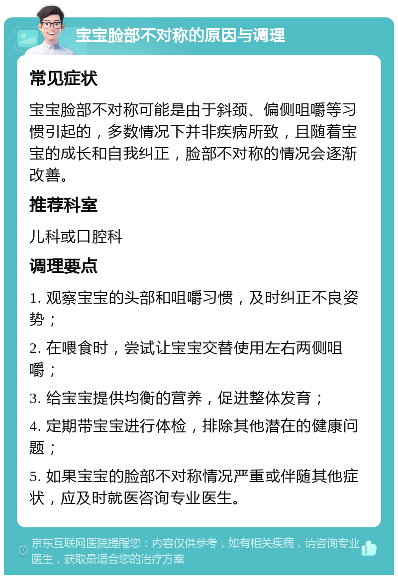 宝宝脸部不对称的原因与调理 常见症状 宝宝脸部不对称可能是由于斜颈、偏侧咀嚼等习惯引起的，多数情况下并非疾病所致，且随着宝宝的成长和自我纠正，脸部不对称的情况会逐渐改善。 推荐科室 儿科或口腔科 调理要点 1. 观察宝宝的头部和咀嚼习惯，及时纠正不良姿势； 2. 在喂食时，尝试让宝宝交替使用左右两侧咀嚼； 3. 给宝宝提供均衡的营养，促进整体发育； 4. 定期带宝宝进行体检，排除其他潜在的健康问题； 5. 如果宝宝的脸部不对称情况严重或伴随其他症状，应及时就医咨询专业医生。