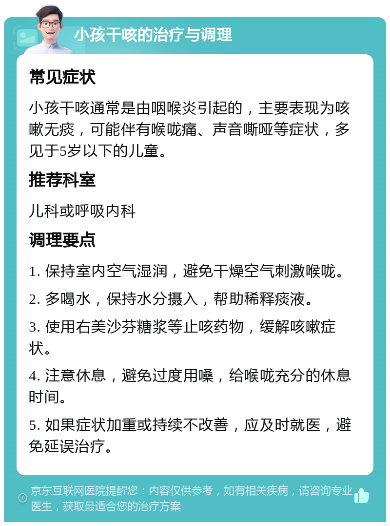 小孩干咳的治疗与调理 常见症状 小孩干咳通常是由咽喉炎引起的，主要表现为咳嗽无痰，可能伴有喉咙痛、声音嘶哑等症状，多见于5岁以下的儿童。 推荐科室 儿科或呼吸内科 调理要点 1. 保持室内空气湿润，避免干燥空气刺激喉咙。 2. 多喝水，保持水分摄入，帮助稀释痰液。 3. 使用右美沙芬糖浆等止咳药物，缓解咳嗽症状。 4. 注意休息，避免过度用嗓，给喉咙充分的休息时间。 5. 如果症状加重或持续不改善，应及时就医，避免延误治疗。