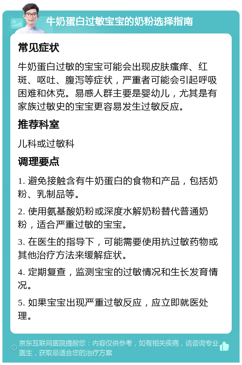 牛奶蛋白过敏宝宝的奶粉选择指南 常见症状 牛奶蛋白过敏的宝宝可能会出现皮肤瘙痒、红斑、呕吐、腹泻等症状，严重者可能会引起呼吸困难和休克。易感人群主要是婴幼儿，尤其是有家族过敏史的宝宝更容易发生过敏反应。 推荐科室 儿科或过敏科 调理要点 1. 避免接触含有牛奶蛋白的食物和产品，包括奶粉、乳制品等。 2. 使用氨基酸奶粉或深度水解奶粉替代普通奶粉，适合严重过敏的宝宝。 3. 在医生的指导下，可能需要使用抗过敏药物或其他治疗方法来缓解症状。 4. 定期复查，监测宝宝的过敏情况和生长发育情况。 5. 如果宝宝出现严重过敏反应，应立即就医处理。