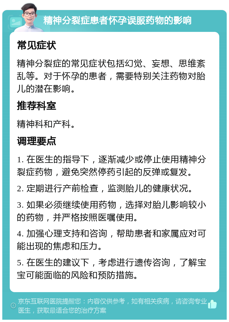 精神分裂症患者怀孕误服药物的影响 常见症状 精神分裂症的常见症状包括幻觉、妄想、思维紊乱等。对于怀孕的患者，需要特别关注药物对胎儿的潜在影响。 推荐科室 精神科和产科。 调理要点 1. 在医生的指导下，逐渐减少或停止使用精神分裂症药物，避免突然停药引起的反弹或复发。 2. 定期进行产前检查，监测胎儿的健康状况。 3. 如果必须继续使用药物，选择对胎儿影响较小的药物，并严格按照医嘱使用。 4. 加强心理支持和咨询，帮助患者和家属应对可能出现的焦虑和压力。 5. 在医生的建议下，考虑进行遗传咨询，了解宝宝可能面临的风险和预防措施。