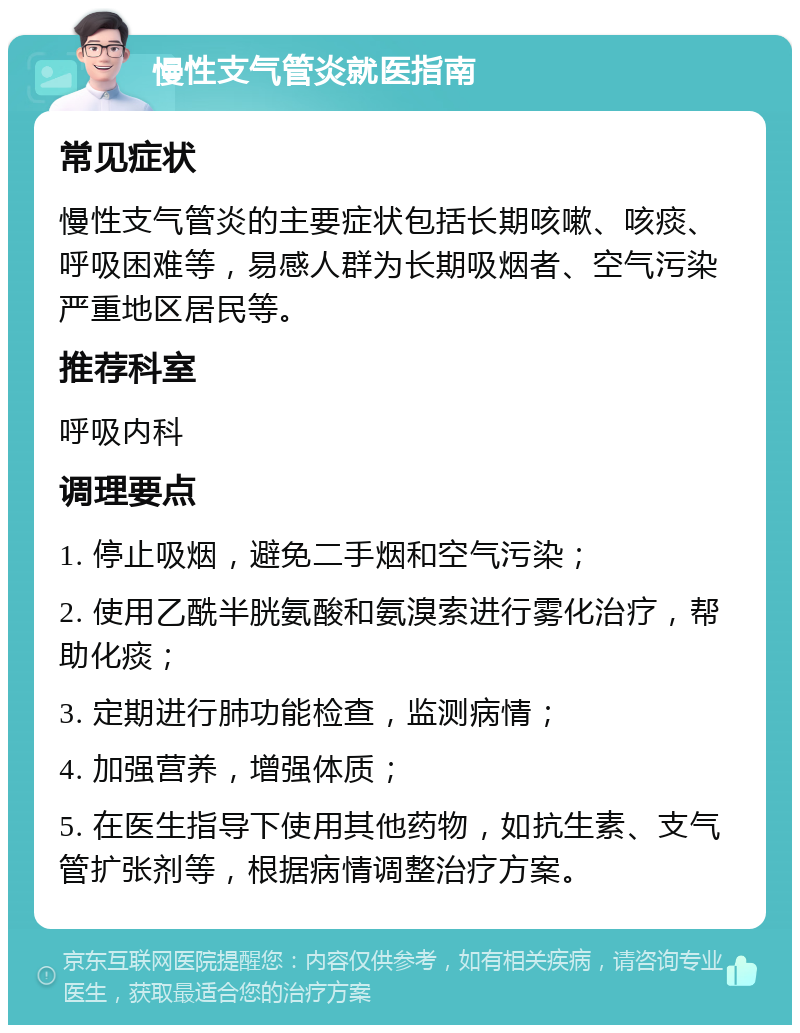 慢性支气管炎就医指南 常见症状 慢性支气管炎的主要症状包括长期咳嗽、咳痰、呼吸困难等，易感人群为长期吸烟者、空气污染严重地区居民等。 推荐科室 呼吸内科 调理要点 1. 停止吸烟，避免二手烟和空气污染； 2. 使用乙酰半胱氨酸和氨溴索进行雾化治疗，帮助化痰； 3. 定期进行肺功能检查，监测病情； 4. 加强营养，增强体质； 5. 在医生指导下使用其他药物，如抗生素、支气管扩张剂等，根据病情调整治疗方案。