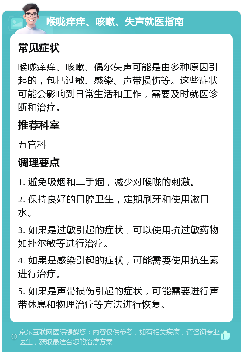 喉咙痒痒、咳嗽、失声就医指南 常见症状 喉咙痒痒、咳嗽、偶尔失声可能是由多种原因引起的，包括过敏、感染、声带损伤等。这些症状可能会影响到日常生活和工作，需要及时就医诊断和治疗。 推荐科室 五官科 调理要点 1. 避免吸烟和二手烟，减少对喉咙的刺激。 2. 保持良好的口腔卫生，定期刷牙和使用漱口水。 3. 如果是过敏引起的症状，可以使用抗过敏药物如扑尔敏等进行治疗。 4. 如果是感染引起的症状，可能需要使用抗生素进行治疗。 5. 如果是声带损伤引起的症状，可能需要进行声带休息和物理治疗等方法进行恢复。