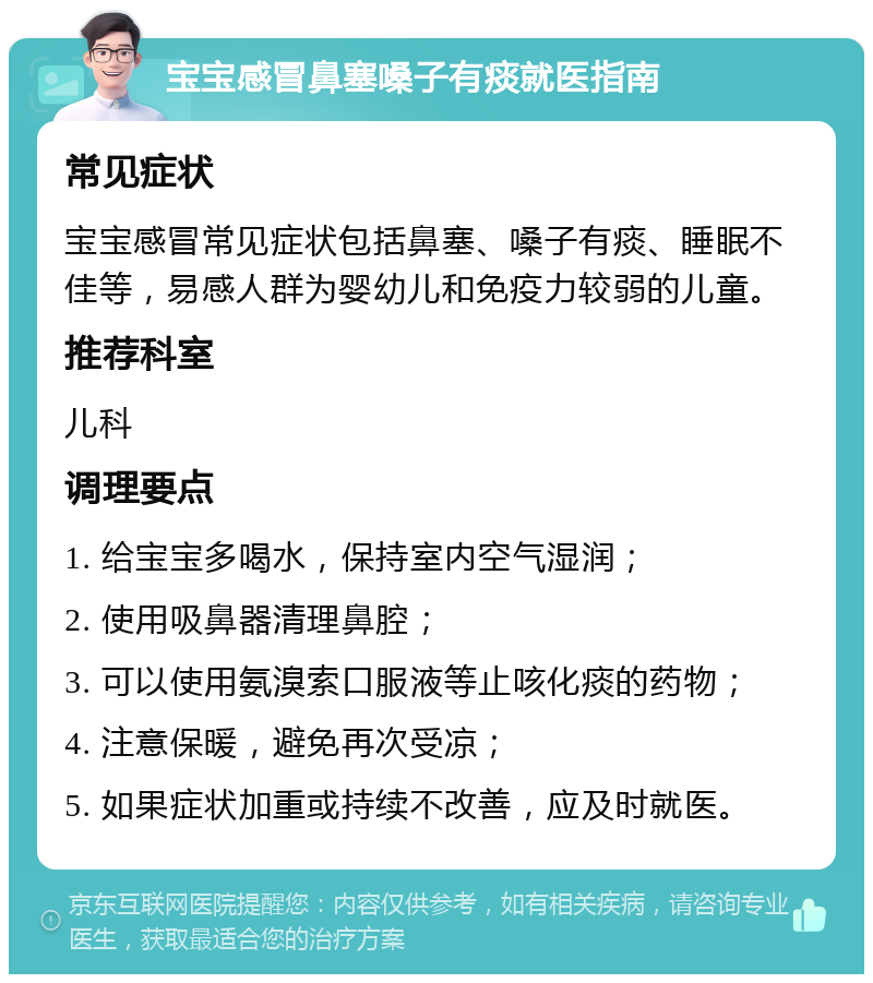 宝宝感冒鼻塞嗓子有痰就医指南 常见症状 宝宝感冒常见症状包括鼻塞、嗓子有痰、睡眠不佳等，易感人群为婴幼儿和免疫力较弱的儿童。 推荐科室 儿科 调理要点 1. 给宝宝多喝水，保持室内空气湿润； 2. 使用吸鼻器清理鼻腔； 3. 可以使用氨溴索口服液等止咳化痰的药物； 4. 注意保暖，避免再次受凉； 5. 如果症状加重或持续不改善，应及时就医。