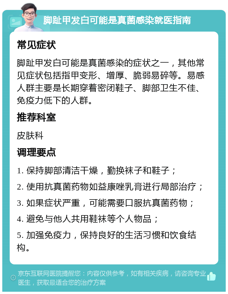 脚趾甲发白可能是真菌感染就医指南 常见症状 脚趾甲发白可能是真菌感染的症状之一，其他常见症状包括指甲变形、增厚、脆弱易碎等。易感人群主要是长期穿着密闭鞋子、脚部卫生不佳、免疫力低下的人群。 推荐科室 皮肤科 调理要点 1. 保持脚部清洁干燥，勤换袜子和鞋子； 2. 使用抗真菌药物如益康唑乳膏进行局部治疗； 3. 如果症状严重，可能需要口服抗真菌药物； 4. 避免与他人共用鞋袜等个人物品； 5. 加强免疫力，保持良好的生活习惯和饮食结构。