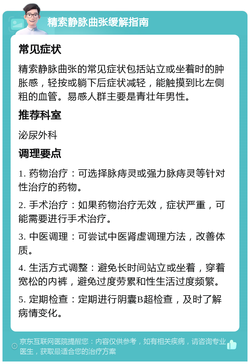 精索静脉曲张缓解指南 常见症状 精索静脉曲张的常见症状包括站立或坐着时的肿胀感，轻按或躺下后症状减轻，能触摸到比左侧粗的血管。易感人群主要是青壮年男性。 推荐科室 泌尿外科 调理要点 1. 药物治疗：可选择脉痔灵或强力脉痔灵等针对性治疗的药物。 2. 手术治疗：如果药物治疗无效，症状严重，可能需要进行手术治疗。 3. 中医调理：可尝试中医肾虚调理方法，改善体质。 4. 生活方式调整：避免长时间站立或坐着，穿着宽松的内裤，避免过度劳累和性生活过度频繁。 5. 定期检查：定期进行阴囊B超检查，及时了解病情变化。