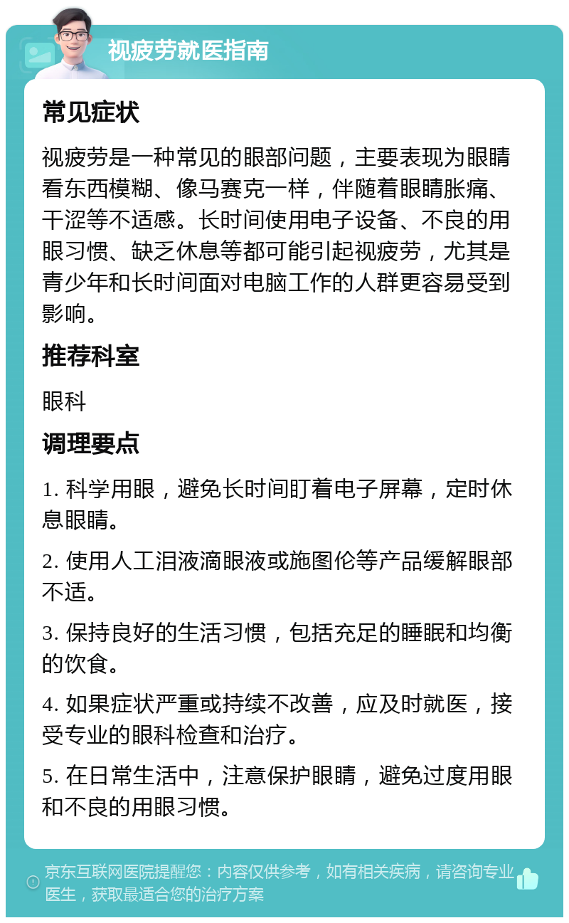 视疲劳就医指南 常见症状 视疲劳是一种常见的眼部问题，主要表现为眼睛看东西模糊、像马赛克一样，伴随着眼睛胀痛、干涩等不适感。长时间使用电子设备、不良的用眼习惯、缺乏休息等都可能引起视疲劳，尤其是青少年和长时间面对电脑工作的人群更容易受到影响。 推荐科室 眼科 调理要点 1. 科学用眼，避免长时间盯着电子屏幕，定时休息眼睛。 2. 使用人工泪液滴眼液或施图伦等产品缓解眼部不适。 3. 保持良好的生活习惯，包括充足的睡眠和均衡的饮食。 4. 如果症状严重或持续不改善，应及时就医，接受专业的眼科检查和治疗。 5. 在日常生活中，注意保护眼睛，避免过度用眼和不良的用眼习惯。