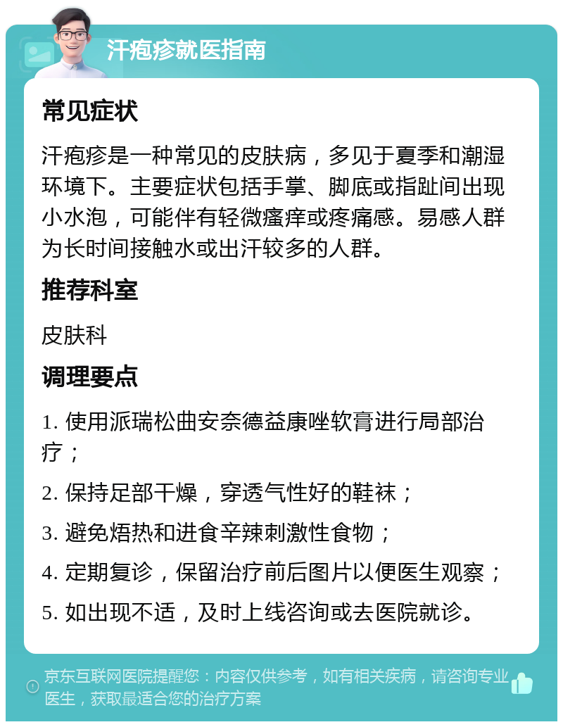 汗疱疹就医指南 常见症状 汗疱疹是一种常见的皮肤病，多见于夏季和潮湿环境下。主要症状包括手掌、脚底或指趾间出现小水泡，可能伴有轻微瘙痒或疼痛感。易感人群为长时间接触水或出汗较多的人群。 推荐科室 皮肤科 调理要点 1. 使用派瑞松曲安奈德益康唑软膏进行局部治疗； 2. 保持足部干燥，穿透气性好的鞋袜； 3. 避免焐热和进食辛辣刺激性食物； 4. 定期复诊，保留治疗前后图片以便医生观察； 5. 如出现不适，及时上线咨询或去医院就诊。