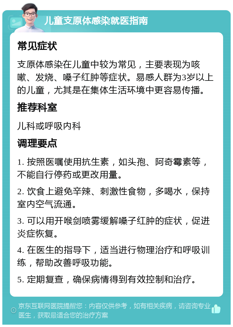 儿童支原体感染就医指南 常见症状 支原体感染在儿童中较为常见，主要表现为咳嗽、发烧、嗓子红肿等症状。易感人群为3岁以上的儿童，尤其是在集体生活环境中更容易传播。 推荐科室 儿科或呼吸内科 调理要点 1. 按照医嘱使用抗生素，如头孢、阿奇霉素等，不能自行停药或更改用量。 2. 饮食上避免辛辣、刺激性食物，多喝水，保持室内空气流通。 3. 可以用开喉剑喷雾缓解嗓子红肿的症状，促进炎症恢复。 4. 在医生的指导下，适当进行物理治疗和呼吸训练，帮助改善呼吸功能。 5. 定期复查，确保病情得到有效控制和治疗。